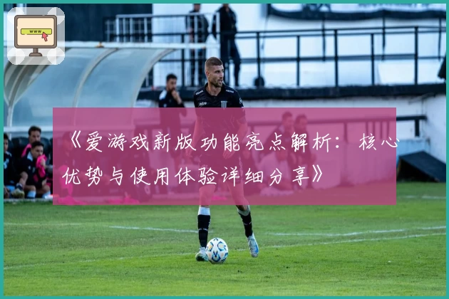 《爱游戏新版功能亮点解析：核心优势与使用体验详细分享》