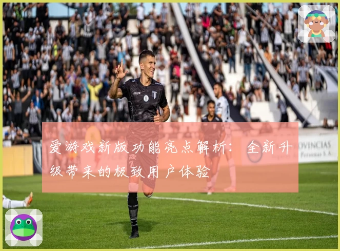 爱游戏新版功能亮点解析：全新升级带来的极致用户体验